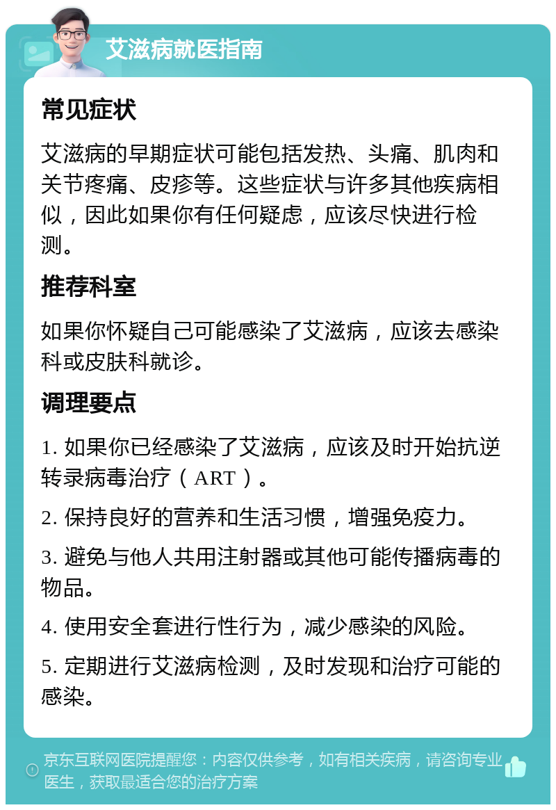 艾滋病就医指南 常见症状 艾滋病的早期症状可能包括发热、头痛、肌肉和关节疼痛、皮疹等。这些症状与许多其他疾病相似，因此如果你有任何疑虑，应该尽快进行检测。 推荐科室 如果你怀疑自己可能感染了艾滋病，应该去感染科或皮肤科就诊。 调理要点 1. 如果你已经感染了艾滋病，应该及时开始抗逆转录病毒治疗（ART）。 2. 保持良好的营养和生活习惯，增强免疫力。 3. 避免与他人共用注射器或其他可能传播病毒的物品。 4. 使用安全套进行性行为，减少感染的风险。 5. 定期进行艾滋病检测，及时发现和治疗可能的感染。