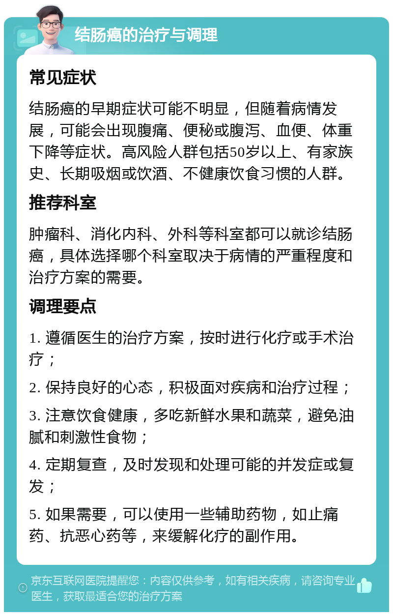 结肠癌的治疗与调理 常见症状 结肠癌的早期症状可能不明显，但随着病情发展，可能会出现腹痛、便秘或腹泻、血便、体重下降等症状。高风险人群包括50岁以上、有家族史、长期吸烟或饮酒、不健康饮食习惯的人群。 推荐科室 肿瘤科、消化内科、外科等科室都可以就诊结肠癌，具体选择哪个科室取决于病情的严重程度和治疗方案的需要。 调理要点 1. 遵循医生的治疗方案，按时进行化疗或手术治疗； 2. 保持良好的心态，积极面对疾病和治疗过程； 3. 注意饮食健康，多吃新鲜水果和蔬菜，避免油腻和刺激性食物； 4. 定期复查，及时发现和处理可能的并发症或复发； 5. 如果需要，可以使用一些辅助药物，如止痛药、抗恶心药等，来缓解化疗的副作用。