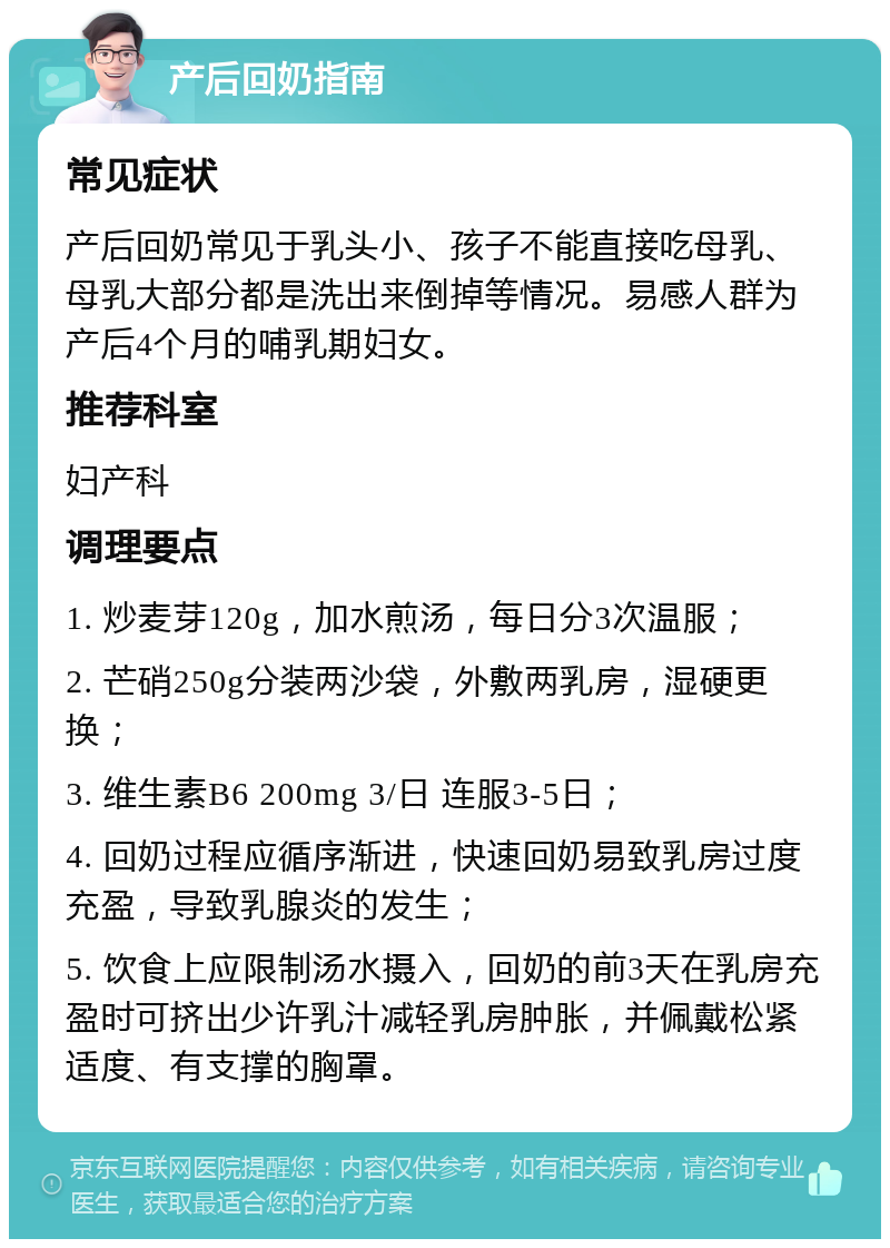 产后回奶指南 常见症状 产后回奶常见于乳头小、孩子不能直接吃母乳、母乳大部分都是洗出来倒掉等情况。易感人群为产后4个月的哺乳期妇女。 推荐科室 妇产科 调理要点 1. 炒麦芽120g，加水煎汤，每日分3次温服； 2. 芒硝250g分装两沙袋，外敷两乳房，湿硬更换； 3. 维生素B6 200mg 3/日 连服3-5日； 4. 回奶过程应循序渐进，快速回奶易致乳房过度充盈，导致乳腺炎的发生； 5. 饮食上应限制汤水摄入，回奶的前3天在乳房充盈时可挤出少许乳汁减轻乳房肿胀，并佩戴松紧适度、有支撑的胸罩。