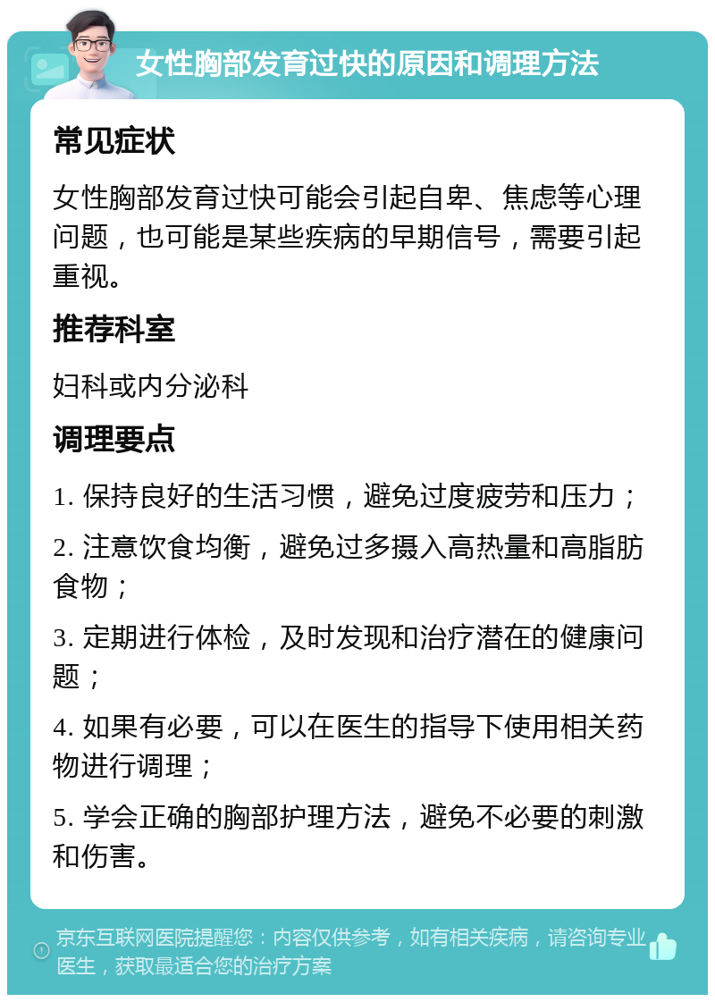 女性胸部发育过快的原因和调理方法 常见症状 女性胸部发育过快可能会引起自卑、焦虑等心理问题，也可能是某些疾病的早期信号，需要引起重视。 推荐科室 妇科或内分泌科 调理要点 1. 保持良好的生活习惯，避免过度疲劳和压力； 2. 注意饮食均衡，避免过多摄入高热量和高脂肪食物； 3. 定期进行体检，及时发现和治疗潜在的健康问题； 4. 如果有必要，可以在医生的指导下使用相关药物进行调理； 5. 学会正确的胸部护理方法，避免不必要的刺激和伤害。