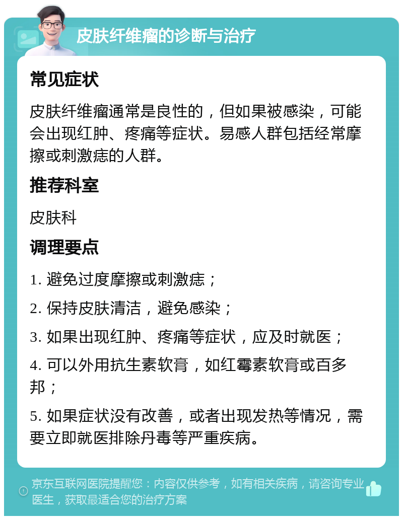 皮肤纤维瘤的诊断与治疗 常见症状 皮肤纤维瘤通常是良性的，但如果被感染，可能会出现红肿、疼痛等症状。易感人群包括经常摩擦或刺激痣的人群。 推荐科室 皮肤科 调理要点 1. 避免过度摩擦或刺激痣； 2. 保持皮肤清洁，避免感染； 3. 如果出现红肿、疼痛等症状，应及时就医； 4. 可以外用抗生素软膏，如红霉素软膏或百多邦； 5. 如果症状没有改善，或者出现发热等情况，需要立即就医排除丹毒等严重疾病。