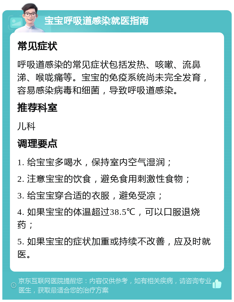 宝宝呼吸道感染就医指南 常见症状 呼吸道感染的常见症状包括发热、咳嗽、流鼻涕、喉咙痛等。宝宝的免疫系统尚未完全发育，容易感染病毒和细菌，导致呼吸道感染。 推荐科室 儿科 调理要点 1. 给宝宝多喝水，保持室内空气湿润； 2. 注意宝宝的饮食，避免食用刺激性食物； 3. 给宝宝穿合适的衣服，避免受凉； 4. 如果宝宝的体温超过38.5℃，可以口服退烧药； 5. 如果宝宝的症状加重或持续不改善，应及时就医。