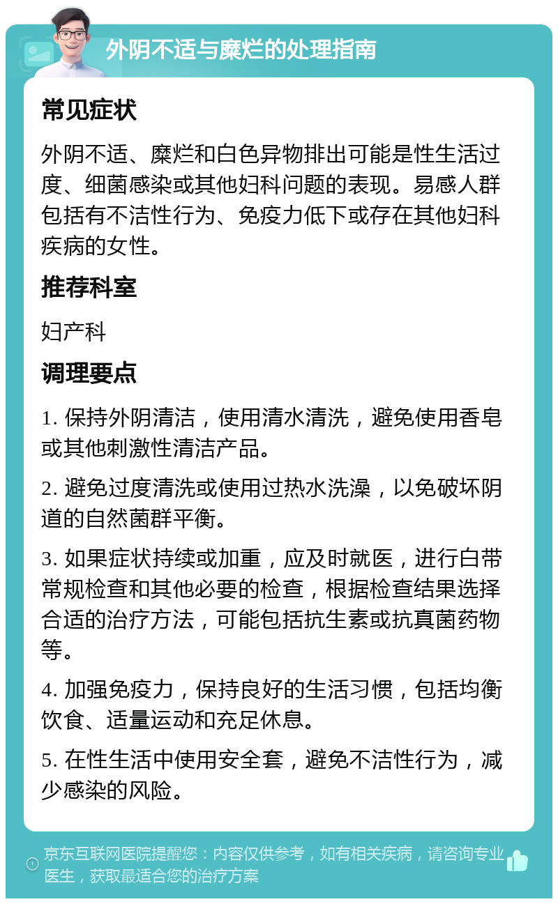 外阴不适与糜烂的处理指南 常见症状 外阴不适、糜烂和白色异物排出可能是性生活过度、细菌感染或其他妇科问题的表现。易感人群包括有不洁性行为、免疫力低下或存在其他妇科疾病的女性。 推荐科室 妇产科 调理要点 1. 保持外阴清洁，使用清水清洗，避免使用香皂或其他刺激性清洁产品。 2. 避免过度清洗或使用过热水洗澡，以免破坏阴道的自然菌群平衡。 3. 如果症状持续或加重，应及时就医，进行白带常规检查和其他必要的检查，根据检查结果选择合适的治疗方法，可能包括抗生素或抗真菌药物等。 4. 加强免疫力，保持良好的生活习惯，包括均衡饮食、适量运动和充足休息。 5. 在性生活中使用安全套，避免不洁性行为，减少感染的风险。