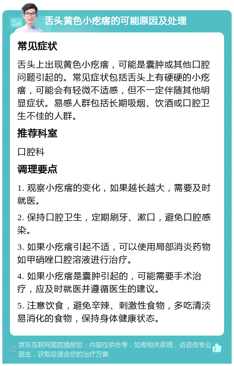 舌头黄色小疙瘩的可能原因及处理 常见症状 舌头上出现黄色小疙瘩，可能是囊肿或其他口腔问题引起的。常见症状包括舌头上有硬硬的小疙瘩，可能会有轻微不适感，但不一定伴随其他明显症状。易感人群包括长期吸烟、饮酒或口腔卫生不佳的人群。 推荐科室 口腔科 调理要点 1. 观察小疙瘩的变化，如果越长越大，需要及时就医。 2. 保持口腔卫生，定期刷牙、漱口，避免口腔感染。 3. 如果小疙瘩引起不适，可以使用局部消炎药物如甲硝唑口腔溶液进行治疗。 4. 如果小疙瘩是囊肿引起的，可能需要手术治疗，应及时就医并遵循医生的建议。 5. 注意饮食，避免辛辣、刺激性食物，多吃清淡易消化的食物，保持身体健康状态。