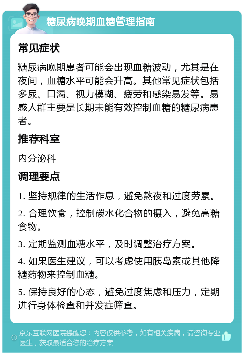 糖尿病晚期血糖管理指南 常见症状 糖尿病晚期患者可能会出现血糖波动，尤其是在夜间，血糖水平可能会升高。其他常见症状包括多尿、口渴、视力模糊、疲劳和感染易发等。易感人群主要是长期未能有效控制血糖的糖尿病患者。 推荐科室 内分泌科 调理要点 1. 坚持规律的生活作息，避免熬夜和过度劳累。 2. 合理饮食，控制碳水化合物的摄入，避免高糖食物。 3. 定期监测血糖水平，及时调整治疗方案。 4. 如果医生建议，可以考虑使用胰岛素或其他降糖药物来控制血糖。 5. 保持良好的心态，避免过度焦虑和压力，定期进行身体检查和并发症筛查。