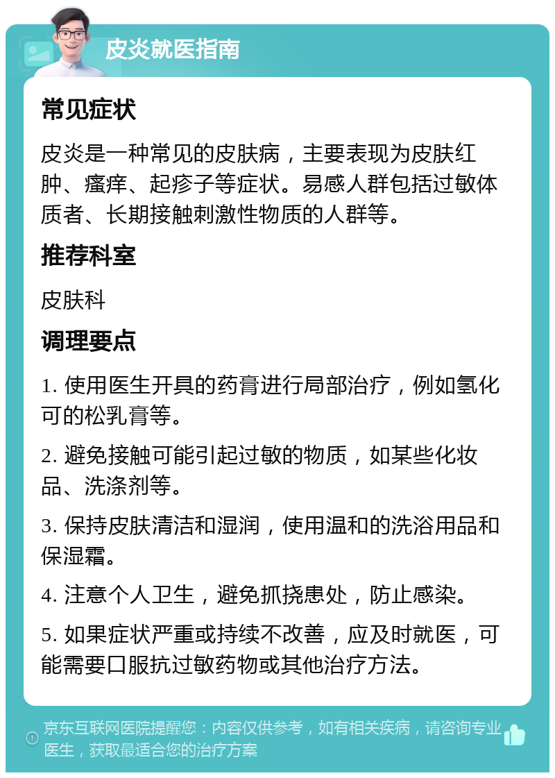 皮炎就医指南 常见症状 皮炎是一种常见的皮肤病，主要表现为皮肤红肿、瘙痒、起疹子等症状。易感人群包括过敏体质者、长期接触刺激性物质的人群等。 推荐科室 皮肤科 调理要点 1. 使用医生开具的药膏进行局部治疗，例如氢化可的松乳膏等。 2. 避免接触可能引起过敏的物质，如某些化妆品、洗涤剂等。 3. 保持皮肤清洁和湿润，使用温和的洗浴用品和保湿霜。 4. 注意个人卫生，避免抓挠患处，防止感染。 5. 如果症状严重或持续不改善，应及时就医，可能需要口服抗过敏药物或其他治疗方法。