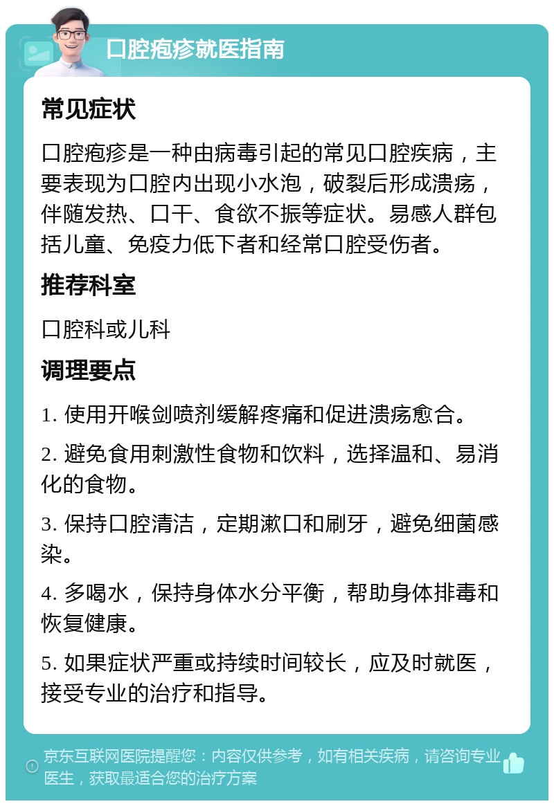 口腔疱疹就医指南 常见症状 口腔疱疹是一种由病毒引起的常见口腔疾病，主要表现为口腔内出现小水泡，破裂后形成溃疡，伴随发热、口干、食欲不振等症状。易感人群包括儿童、免疫力低下者和经常口腔受伤者。 推荐科室 口腔科或儿科 调理要点 1. 使用开喉剑喷剂缓解疼痛和促进溃疡愈合。 2. 避免食用刺激性食物和饮料，选择温和、易消化的食物。 3. 保持口腔清洁，定期漱口和刷牙，避免细菌感染。 4. 多喝水，保持身体水分平衡，帮助身体排毒和恢复健康。 5. 如果症状严重或持续时间较长，应及时就医，接受专业的治疗和指导。