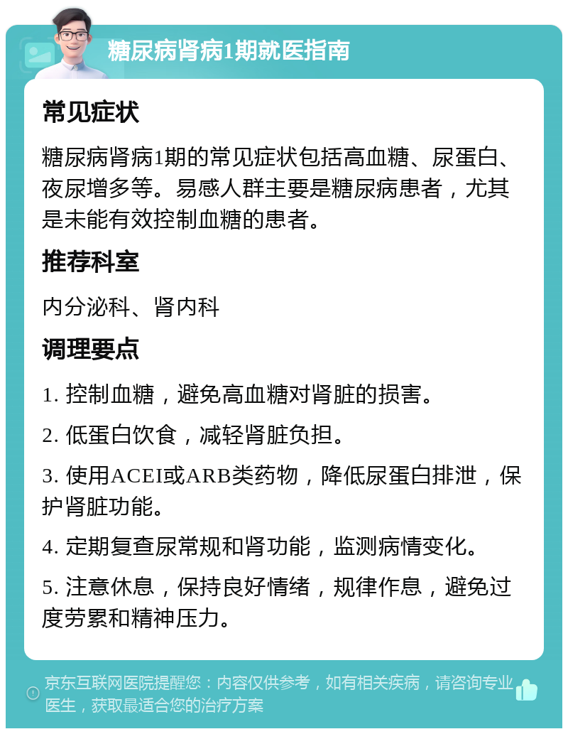 糖尿病肾病1期就医指南 常见症状 糖尿病肾病1期的常见症状包括高血糖、尿蛋白、夜尿增多等。易感人群主要是糖尿病患者，尤其是未能有效控制血糖的患者。 推荐科室 内分泌科、肾内科 调理要点 1. 控制血糖，避免高血糖对肾脏的损害。 2. 低蛋白饮食，减轻肾脏负担。 3. 使用ACEI或ARB类药物，降低尿蛋白排泄，保护肾脏功能。 4. 定期复查尿常规和肾功能，监测病情变化。 5. 注意休息，保持良好情绪，规律作息，避免过度劳累和精神压力。