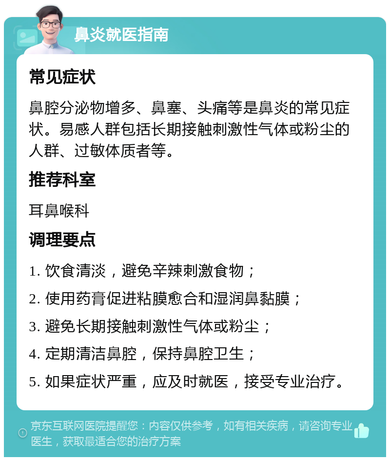 鼻炎就医指南 常见症状 鼻腔分泌物增多、鼻塞、头痛等是鼻炎的常见症状。易感人群包括长期接触刺激性气体或粉尘的人群、过敏体质者等。 推荐科室 耳鼻喉科 调理要点 1. 饮食清淡，避免辛辣刺激食物； 2. 使用药膏促进粘膜愈合和湿润鼻黏膜； 3. 避免长期接触刺激性气体或粉尘； 4. 定期清洁鼻腔，保持鼻腔卫生； 5. 如果症状严重，应及时就医，接受专业治疗。