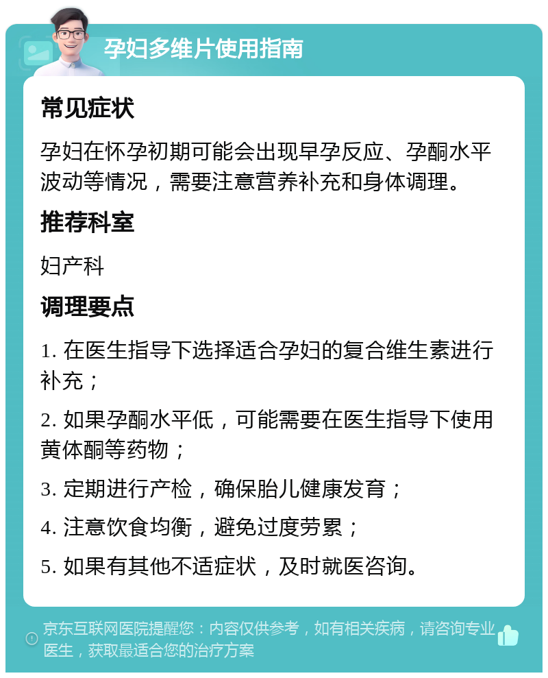 孕妇多维片使用指南 常见症状 孕妇在怀孕初期可能会出现早孕反应、孕酮水平波动等情况，需要注意营养补充和身体调理。 推荐科室 妇产科 调理要点 1. 在医生指导下选择适合孕妇的复合维生素进行补充； 2. 如果孕酮水平低，可能需要在医生指导下使用黄体酮等药物； 3. 定期进行产检，确保胎儿健康发育； 4. 注意饮食均衡，避免过度劳累； 5. 如果有其他不适症状，及时就医咨询。