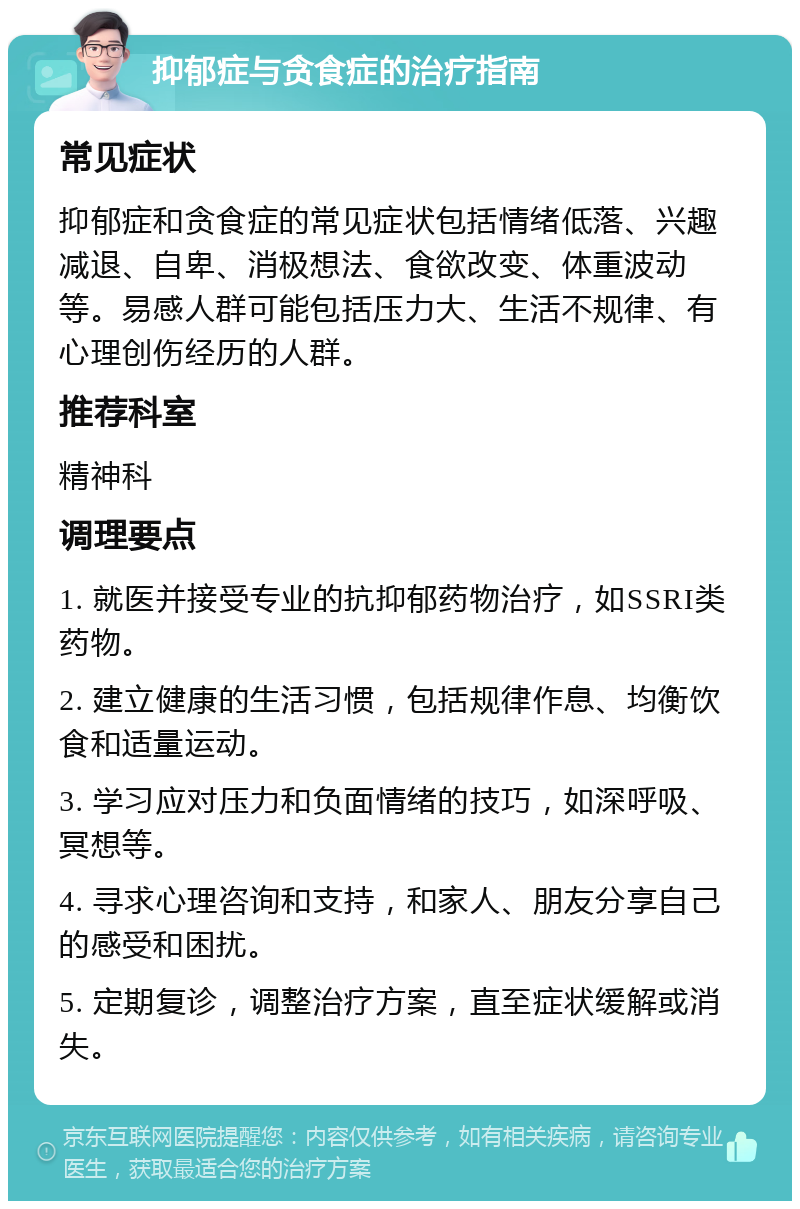 抑郁症与贪食症的治疗指南 常见症状 抑郁症和贪食症的常见症状包括情绪低落、兴趣减退、自卑、消极想法、食欲改变、体重波动等。易感人群可能包括压力大、生活不规律、有心理创伤经历的人群。 推荐科室 精神科 调理要点 1. 就医并接受专业的抗抑郁药物治疗，如SSRI类药物。 2. 建立健康的生活习惯，包括规律作息、均衡饮食和适量运动。 3. 学习应对压力和负面情绪的技巧，如深呼吸、冥想等。 4. 寻求心理咨询和支持，和家人、朋友分享自己的感受和困扰。 5. 定期复诊，调整治疗方案，直至症状缓解或消失。