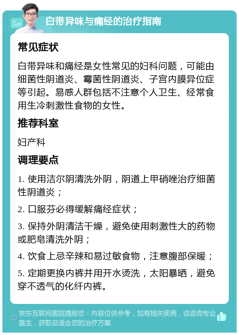 白带异味与痛经的治疗指南 常见症状 白带异味和痛经是女性常见的妇科问题，可能由细菌性阴道炎、霉菌性阴道炎、子宫内膜异位症等引起。易感人群包括不注意个人卫生、经常食用生冷刺激性食物的女性。 推荐科室 妇产科 调理要点 1. 使用洁尔阴清洗外阴，阴道上甲硝唑治疗细菌性阴道炎； 2. 口服芬必得缓解痛经症状； 3. 保持外阴清洁干燥，避免使用刺激性大的药物或肥皂清洗外阴； 4. 饮食上忌辛辣和易过敏食物，注意腹部保暖； 5. 定期更换内裤并用开水烫洗，太阳暴晒，避免穿不透气的化纤内裤。