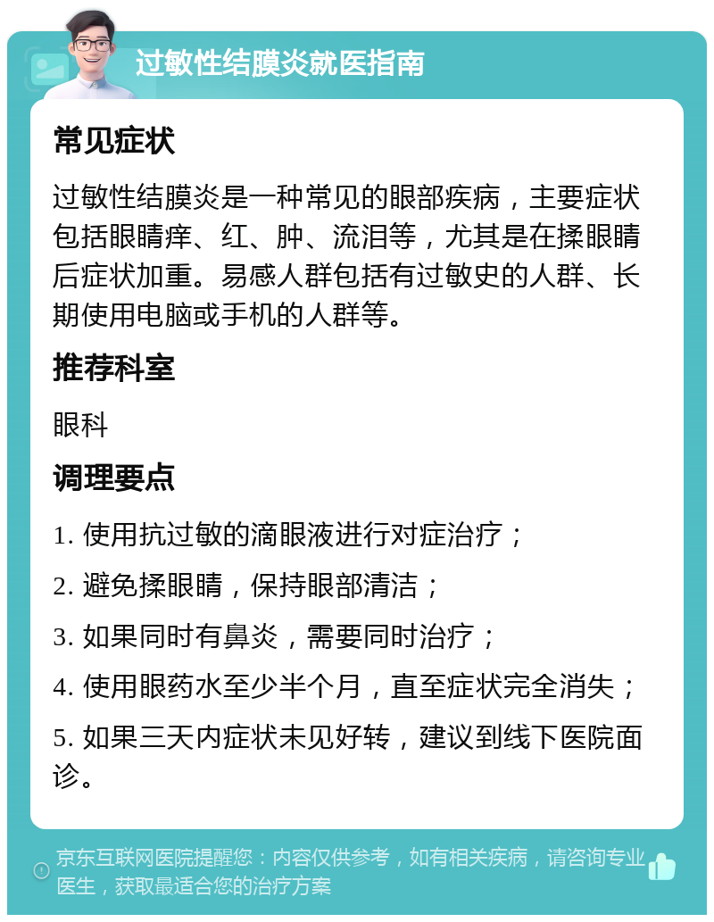 过敏性结膜炎就医指南 常见症状 过敏性结膜炎是一种常见的眼部疾病，主要症状包括眼睛痒、红、肿、流泪等，尤其是在揉眼睛后症状加重。易感人群包括有过敏史的人群、长期使用电脑或手机的人群等。 推荐科室 眼科 调理要点 1. 使用抗过敏的滴眼液进行对症治疗； 2. 避免揉眼睛，保持眼部清洁； 3. 如果同时有鼻炎，需要同时治疗； 4. 使用眼药水至少半个月，直至症状完全消失； 5. 如果三天内症状未见好转，建议到线下医院面诊。