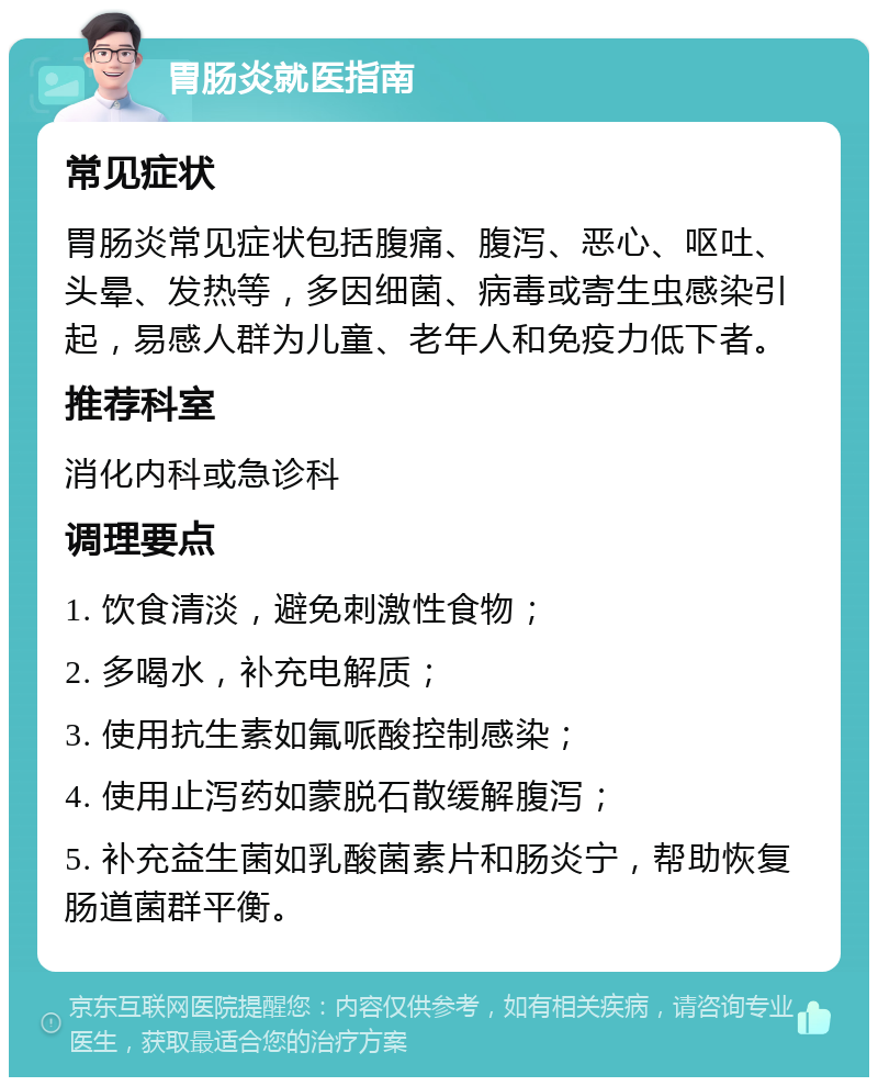 胃肠炎就医指南 常见症状 胃肠炎常见症状包括腹痛、腹泻、恶心、呕吐、头晕、发热等，多因细菌、病毒或寄生虫感染引起，易感人群为儿童、老年人和免疫力低下者。 推荐科室 消化内科或急诊科 调理要点 1. 饮食清淡，避免刺激性食物； 2. 多喝水，补充电解质； 3. 使用抗生素如氟哌酸控制感染； 4. 使用止泻药如蒙脱石散缓解腹泻； 5. 补充益生菌如乳酸菌素片和肠炎宁，帮助恢复肠道菌群平衡。