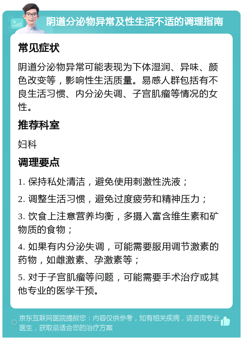 阴道分泌物异常及性生活不适的调理指南 常见症状 阴道分泌物异常可能表现为下体湿润、异味、颜色改变等，影响性生活质量。易感人群包括有不良生活习惯、内分泌失调、子宫肌瘤等情况的女性。 推荐科室 妇科 调理要点 1. 保持私处清洁，避免使用刺激性洗液； 2. 调整生活习惯，避免过度疲劳和精神压力； 3. 饮食上注意营养均衡，多摄入富含维生素和矿物质的食物； 4. 如果有内分泌失调，可能需要服用调节激素的药物，如雌激素、孕激素等； 5. 对于子宫肌瘤等问题，可能需要手术治疗或其他专业的医学干预。