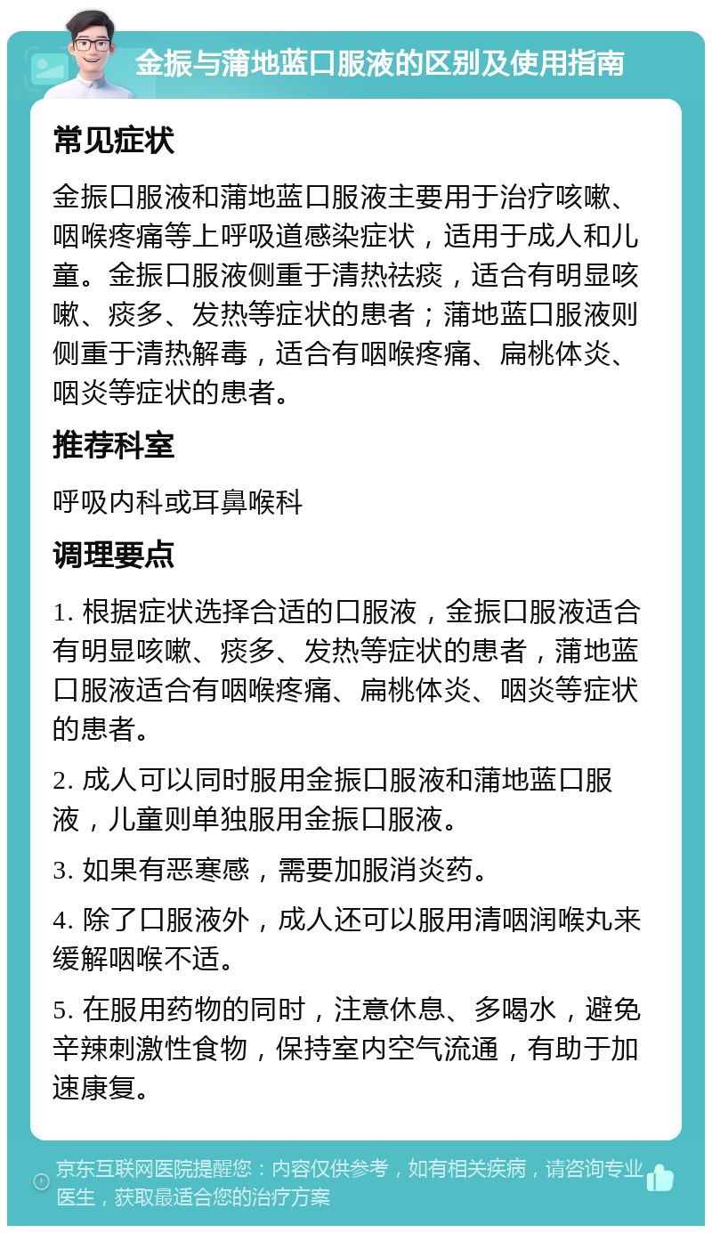 金振与蒲地蓝口服液的区别及使用指南 常见症状 金振口服液和蒲地蓝口服液主要用于治疗咳嗽、咽喉疼痛等上呼吸道感染症状，适用于成人和儿童。金振口服液侧重于清热祛痰，适合有明显咳嗽、痰多、发热等症状的患者；蒲地蓝口服液则侧重于清热解毒，适合有咽喉疼痛、扁桃体炎、咽炎等症状的患者。 推荐科室 呼吸内科或耳鼻喉科 调理要点 1. 根据症状选择合适的口服液，金振口服液适合有明显咳嗽、痰多、发热等症状的患者，蒲地蓝口服液适合有咽喉疼痛、扁桃体炎、咽炎等症状的患者。 2. 成人可以同时服用金振口服液和蒲地蓝口服液，儿童则单独服用金振口服液。 3. 如果有恶寒感，需要加服消炎药。 4. 除了口服液外，成人还可以服用清咽润喉丸来缓解咽喉不适。 5. 在服用药物的同时，注意休息、多喝水，避免辛辣刺激性食物，保持室内空气流通，有助于加速康复。