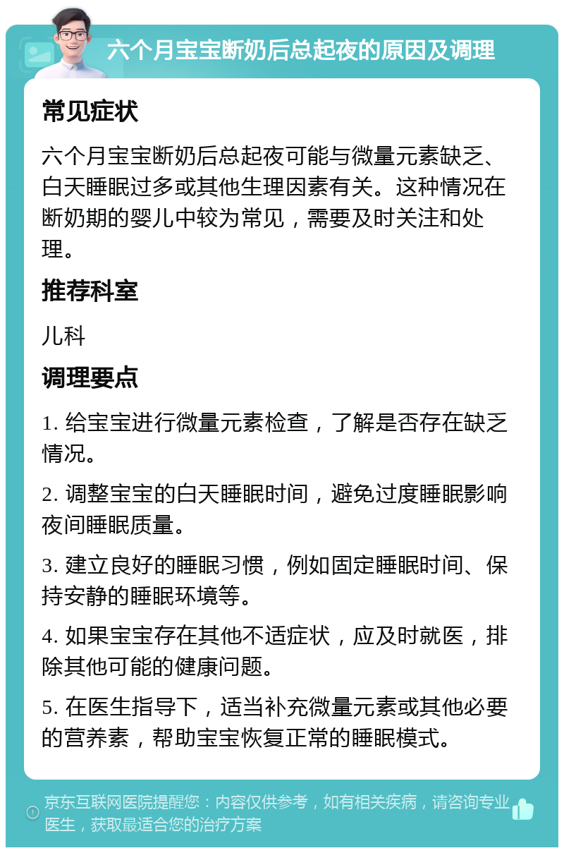 六个月宝宝断奶后总起夜的原因及调理 常见症状 六个月宝宝断奶后总起夜可能与微量元素缺乏、白天睡眠过多或其他生理因素有关。这种情况在断奶期的婴儿中较为常见，需要及时关注和处理。 推荐科室 儿科 调理要点 1. 给宝宝进行微量元素检查，了解是否存在缺乏情况。 2. 调整宝宝的白天睡眠时间，避免过度睡眠影响夜间睡眠质量。 3. 建立良好的睡眠习惯，例如固定睡眠时间、保持安静的睡眠环境等。 4. 如果宝宝存在其他不适症状，应及时就医，排除其他可能的健康问题。 5. 在医生指导下，适当补充微量元素或其他必要的营养素，帮助宝宝恢复正常的睡眠模式。