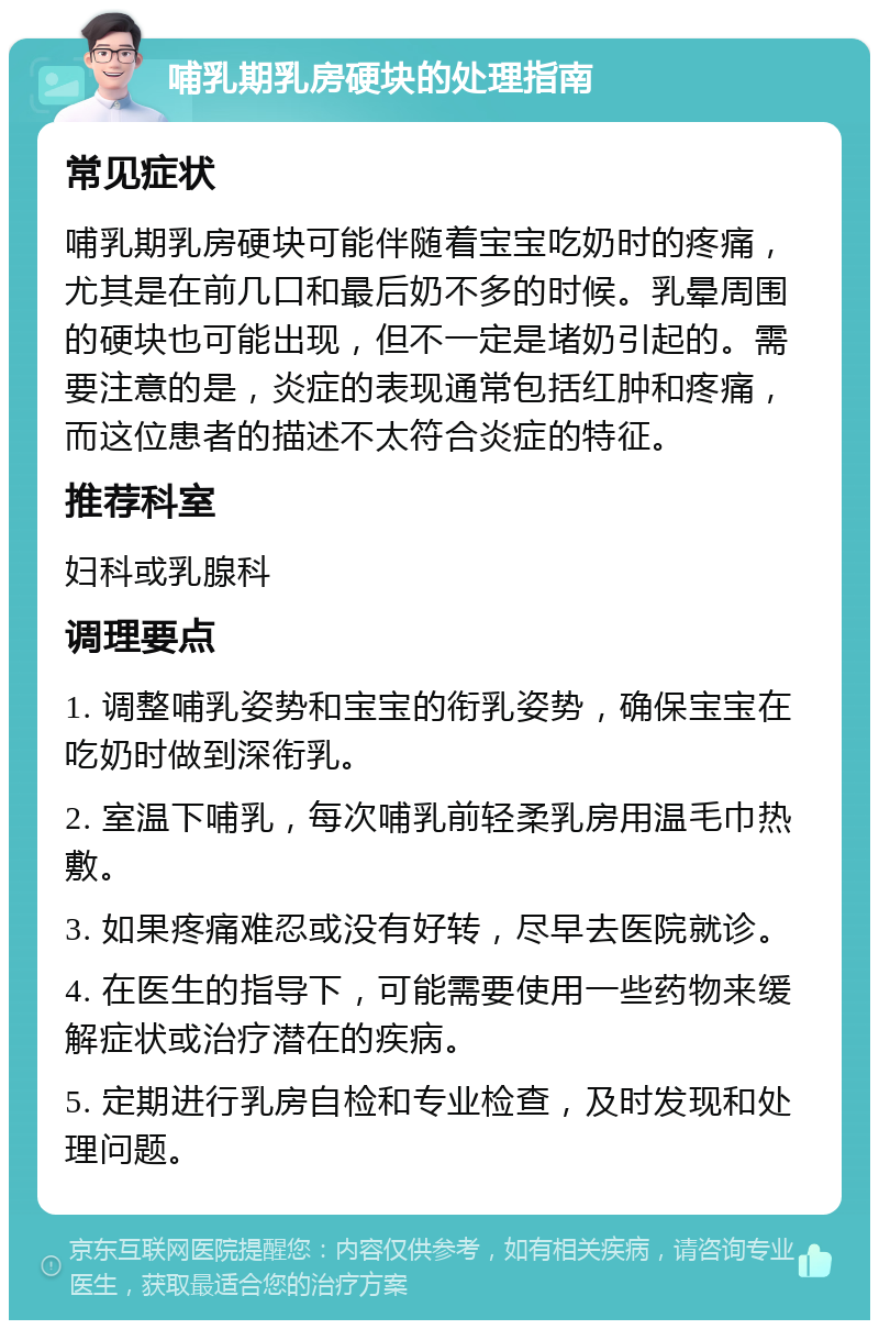 哺乳期乳房硬块的处理指南 常见症状 哺乳期乳房硬块可能伴随着宝宝吃奶时的疼痛，尤其是在前几口和最后奶不多的时候。乳晕周围的硬块也可能出现，但不一定是堵奶引起的。需要注意的是，炎症的表现通常包括红肿和疼痛，而这位患者的描述不太符合炎症的特征。 推荐科室 妇科或乳腺科 调理要点 1. 调整哺乳姿势和宝宝的衔乳姿势，确保宝宝在吃奶时做到深衔乳。 2. 室温下哺乳，每次哺乳前轻柔乳房用温毛巾热敷。 3. 如果疼痛难忍或没有好转，尽早去医院就诊。 4. 在医生的指导下，可能需要使用一些药物来缓解症状或治疗潜在的疾病。 5. 定期进行乳房自检和专业检查，及时发现和处理问题。