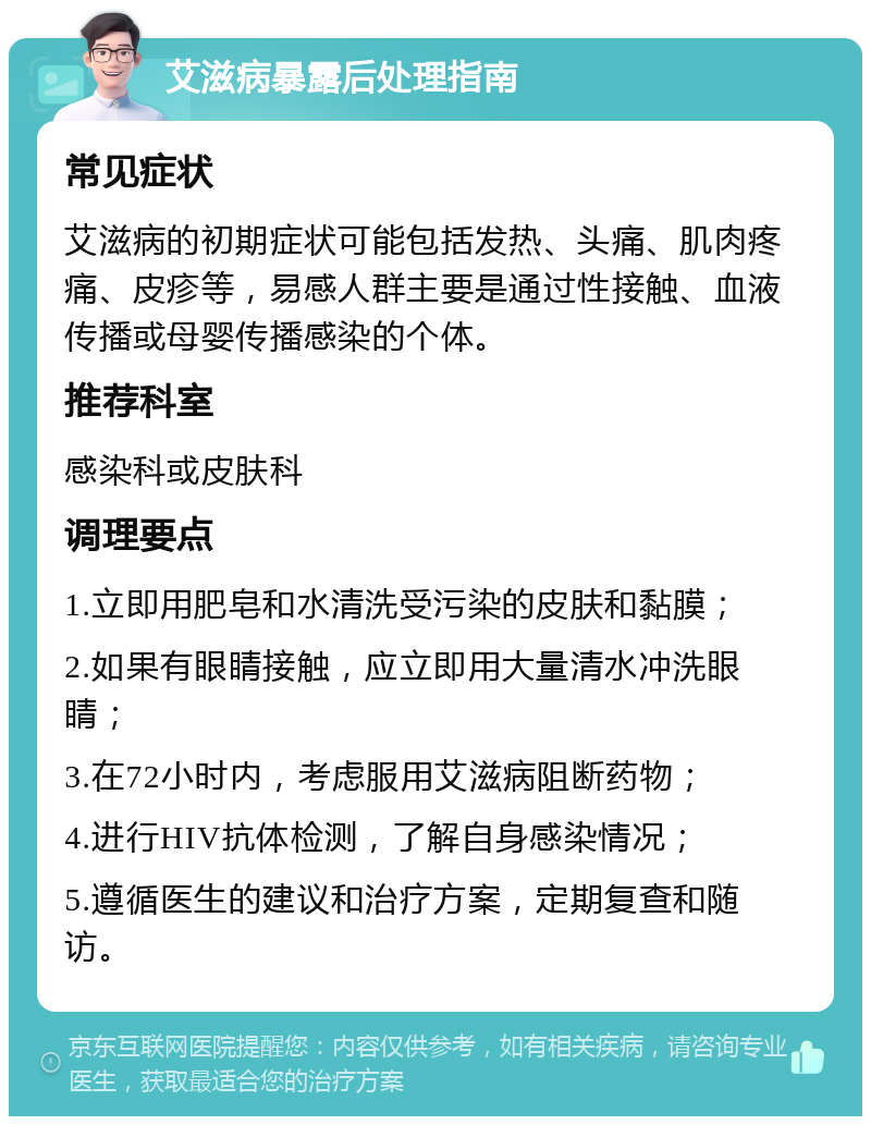 艾滋病暴露后处理指南 常见症状 艾滋病的初期症状可能包括发热、头痛、肌肉疼痛、皮疹等，易感人群主要是通过性接触、血液传播或母婴传播感染的个体。 推荐科室 感染科或皮肤科 调理要点 1.立即用肥皂和水清洗受污染的皮肤和黏膜； 2.如果有眼睛接触，应立即用大量清水冲洗眼睛； 3.在72小时内，考虑服用艾滋病阻断药物； 4.进行HIV抗体检测，了解自身感染情况； 5.遵循医生的建议和治疗方案，定期复查和随访。