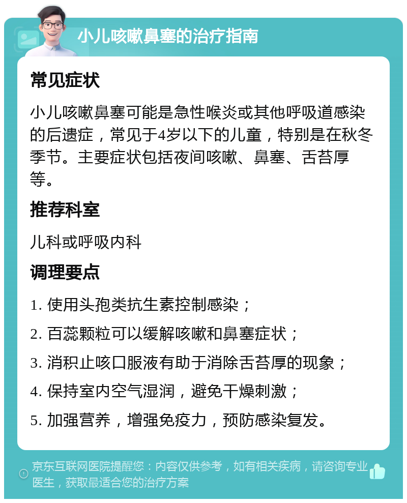 小儿咳嗽鼻塞的治疗指南 常见症状 小儿咳嗽鼻塞可能是急性喉炎或其他呼吸道感染的后遗症，常见于4岁以下的儿童，特别是在秋冬季节。主要症状包括夜间咳嗽、鼻塞、舌苔厚等。 推荐科室 儿科或呼吸内科 调理要点 1. 使用头孢类抗生素控制感染； 2. 百蕊颗粒可以缓解咳嗽和鼻塞症状； 3. 消积止咳口服液有助于消除舌苔厚的现象； 4. 保持室内空气湿润，避免干燥刺激； 5. 加强营养，增强免疫力，预防感染复发。