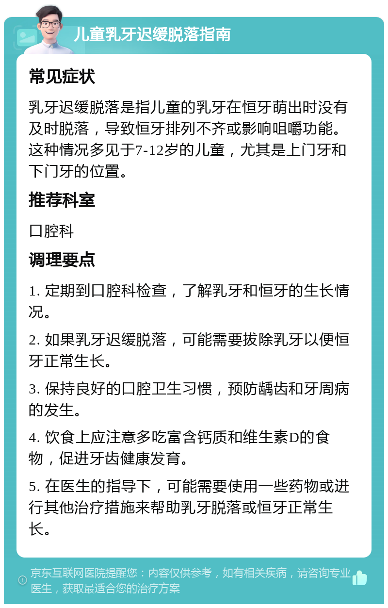 儿童乳牙迟缓脱落指南 常见症状 乳牙迟缓脱落是指儿童的乳牙在恒牙萌出时没有及时脱落，导致恒牙排列不齐或影响咀嚼功能。这种情况多见于7-12岁的儿童，尤其是上门牙和下门牙的位置。 推荐科室 口腔科 调理要点 1. 定期到口腔科检查，了解乳牙和恒牙的生长情况。 2. 如果乳牙迟缓脱落，可能需要拔除乳牙以便恒牙正常生长。 3. 保持良好的口腔卫生习惯，预防龋齿和牙周病的发生。 4. 饮食上应注意多吃富含钙质和维生素D的食物，促进牙齿健康发育。 5. 在医生的指导下，可能需要使用一些药物或进行其他治疗措施来帮助乳牙脱落或恒牙正常生长。