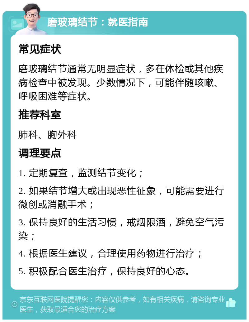 磨玻璃结节：就医指南 常见症状 磨玻璃结节通常无明显症状，多在体检或其他疾病检查中被发现。少数情况下，可能伴随咳嗽、呼吸困难等症状。 推荐科室 肺科、胸外科 调理要点 1. 定期复查，监测结节变化； 2. 如果结节增大或出现恶性征象，可能需要进行微创或消融手术； 3. 保持良好的生活习惯，戒烟限酒，避免空气污染； 4. 根据医生建议，合理使用药物进行治疗； 5. 积极配合医生治疗，保持良好的心态。