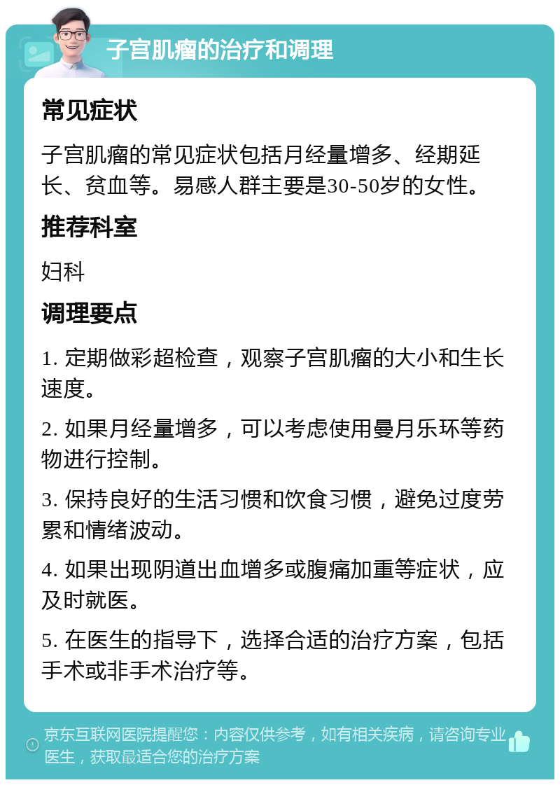 子宫肌瘤的治疗和调理 常见症状 子宫肌瘤的常见症状包括月经量增多、经期延长、贫血等。易感人群主要是30-50岁的女性。 推荐科室 妇科 调理要点 1. 定期做彩超检查，观察子宫肌瘤的大小和生长速度。 2. 如果月经量增多，可以考虑使用曼月乐环等药物进行控制。 3. 保持良好的生活习惯和饮食习惯，避免过度劳累和情绪波动。 4. 如果出现阴道出血增多或腹痛加重等症状，应及时就医。 5. 在医生的指导下，选择合适的治疗方案，包括手术或非手术治疗等。