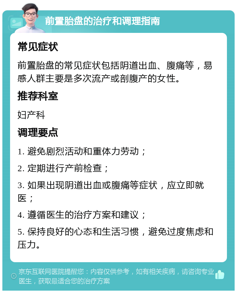 前置胎盘的治疗和调理指南 常见症状 前置胎盘的常见症状包括阴道出血、腹痛等，易感人群主要是多次流产或剖腹产的女性。 推荐科室 妇产科 调理要点 1. 避免剧烈活动和重体力劳动； 2. 定期进行产前检查； 3. 如果出现阴道出血或腹痛等症状，应立即就医； 4. 遵循医生的治疗方案和建议； 5. 保持良好的心态和生活习惯，避免过度焦虑和压力。