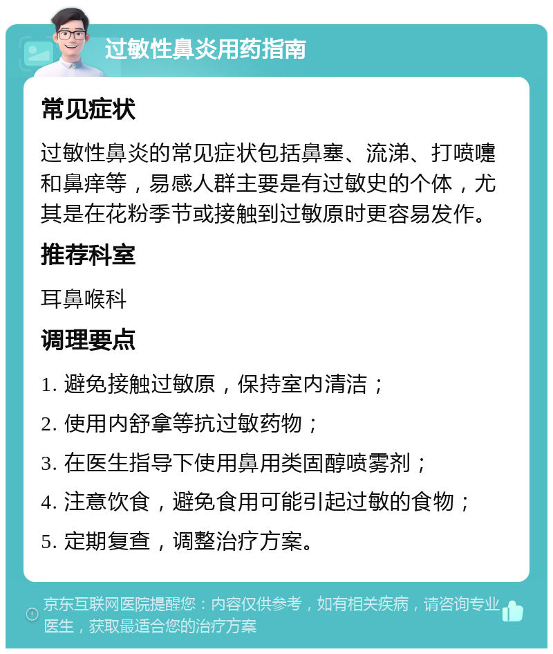 过敏性鼻炎用药指南 常见症状 过敏性鼻炎的常见症状包括鼻塞、流涕、打喷嚏和鼻痒等，易感人群主要是有过敏史的个体，尤其是在花粉季节或接触到过敏原时更容易发作。 推荐科室 耳鼻喉科 调理要点 1. 避免接触过敏原，保持室内清洁； 2. 使用内舒拿等抗过敏药物； 3. 在医生指导下使用鼻用类固醇喷雾剂； 4. 注意饮食，避免食用可能引起过敏的食物； 5. 定期复查，调整治疗方案。