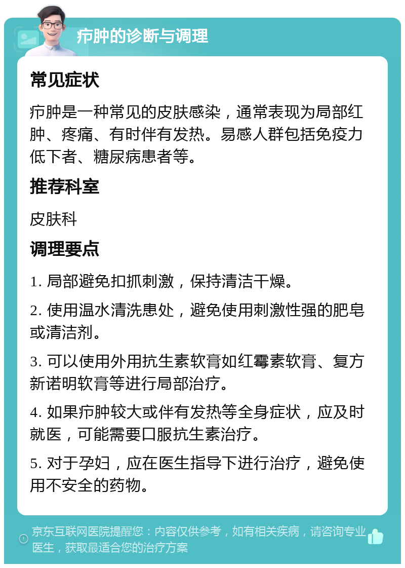 疖肿的诊断与调理 常见症状 疖肿是一种常见的皮肤感染，通常表现为局部红肿、疼痛、有时伴有发热。易感人群包括免疫力低下者、糖尿病患者等。 推荐科室 皮肤科 调理要点 1. 局部避免扣抓刺激，保持清洁干燥。 2. 使用温水清洗患处，避免使用刺激性强的肥皂或清洁剂。 3. 可以使用外用抗生素软膏如红霉素软膏、复方新诺明软膏等进行局部治疗。 4. 如果疖肿较大或伴有发热等全身症状，应及时就医，可能需要口服抗生素治疗。 5. 对于孕妇，应在医生指导下进行治疗，避免使用不安全的药物。