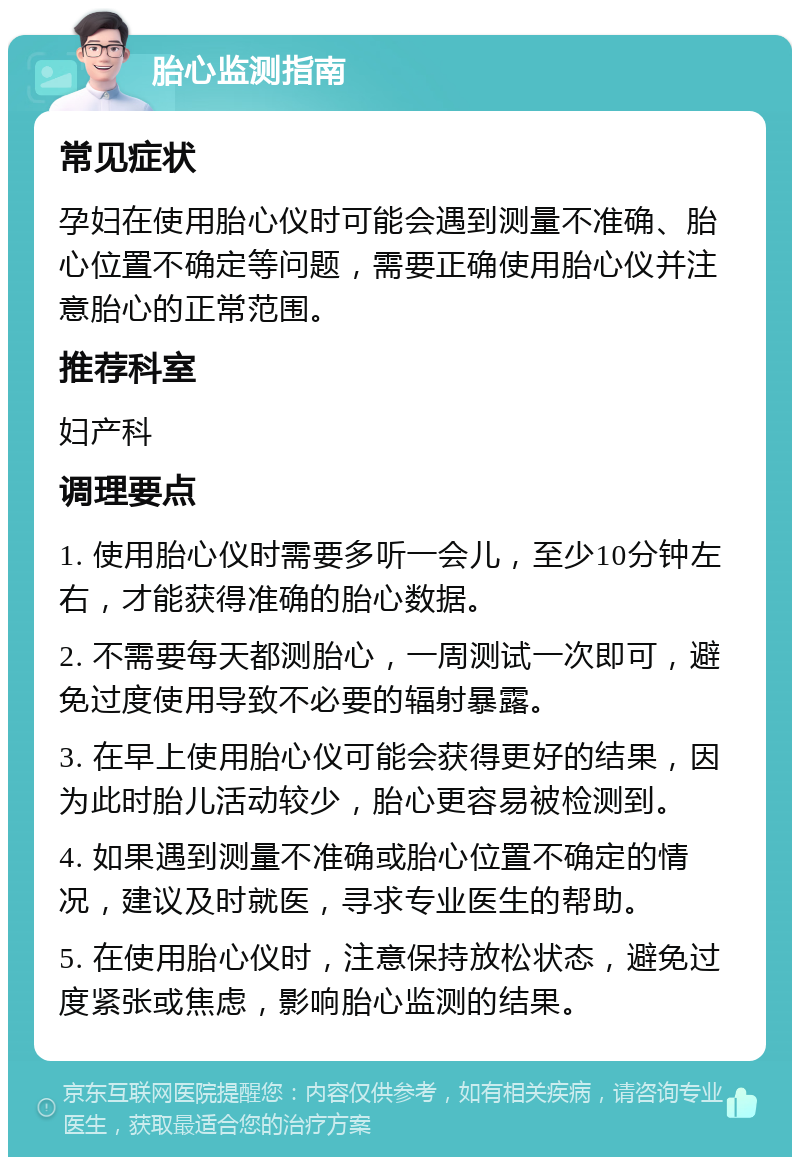 胎心监测指南 常见症状 孕妇在使用胎心仪时可能会遇到测量不准确、胎心位置不确定等问题，需要正确使用胎心仪并注意胎心的正常范围。 推荐科室 妇产科 调理要点 1. 使用胎心仪时需要多听一会儿，至少10分钟左右，才能获得准确的胎心数据。 2. 不需要每天都测胎心，一周测试一次即可，避免过度使用导致不必要的辐射暴露。 3. 在早上使用胎心仪可能会获得更好的结果，因为此时胎儿活动较少，胎心更容易被检测到。 4. 如果遇到测量不准确或胎心位置不确定的情况，建议及时就医，寻求专业医生的帮助。 5. 在使用胎心仪时，注意保持放松状态，避免过度紧张或焦虑，影响胎心监测的结果。