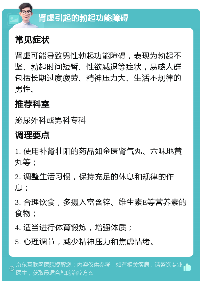 肾虚引起的勃起功能障碍 常见症状 肾虚可能导致男性勃起功能障碍，表现为勃起不坚、勃起时间短暂、性欲减退等症状，易感人群包括长期过度疲劳、精神压力大、生活不规律的男性。 推荐科室 泌尿外科或男科专科 调理要点 1. 使用补肾壮阳的药品如金匮肾气丸、六味地黄丸等； 2. 调整生活习惯，保持充足的休息和规律的作息； 3. 合理饮食，多摄入富含锌、维生素E等营养素的食物； 4. 适当进行体育锻炼，增强体质； 5. 心理调节，减少精神压力和焦虑情绪。