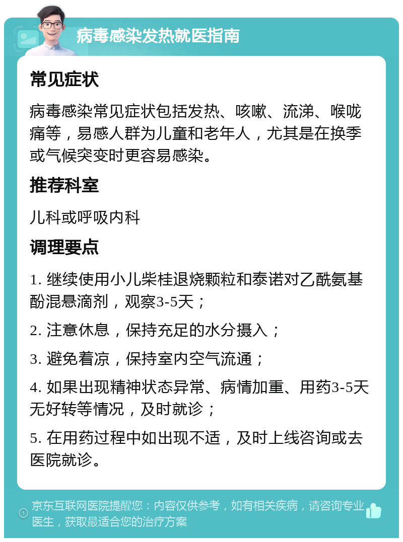 病毒感染发热就医指南 常见症状 病毒感染常见症状包括发热、咳嗽、流涕、喉咙痛等，易感人群为儿童和老年人，尤其是在换季或气候突变时更容易感染。 推荐科室 儿科或呼吸内科 调理要点 1. 继续使用小儿柴桂退烧颗粒和泰诺对乙酰氨基酚混悬滴剂，观察3-5天； 2. 注意休息，保持充足的水分摄入； 3. 避免着凉，保持室内空气流通； 4. 如果出现精神状态异常、病情加重、用药3-5天无好转等情况，及时就诊； 5. 在用药过程中如出现不适，及时上线咨询或去医院就诊。