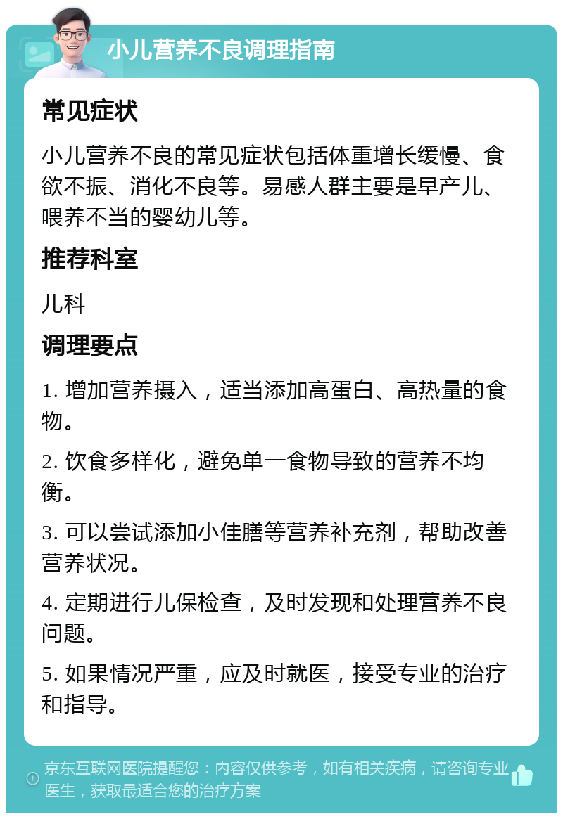 小儿营养不良调理指南 常见症状 小儿营养不良的常见症状包括体重增长缓慢、食欲不振、消化不良等。易感人群主要是早产儿、喂养不当的婴幼儿等。 推荐科室 儿科 调理要点 1. 增加营养摄入，适当添加高蛋白、高热量的食物。 2. 饮食多样化，避免单一食物导致的营养不均衡。 3. 可以尝试添加小佳膳等营养补充剂，帮助改善营养状况。 4. 定期进行儿保检查，及时发现和处理营养不良问题。 5. 如果情况严重，应及时就医，接受专业的治疗和指导。