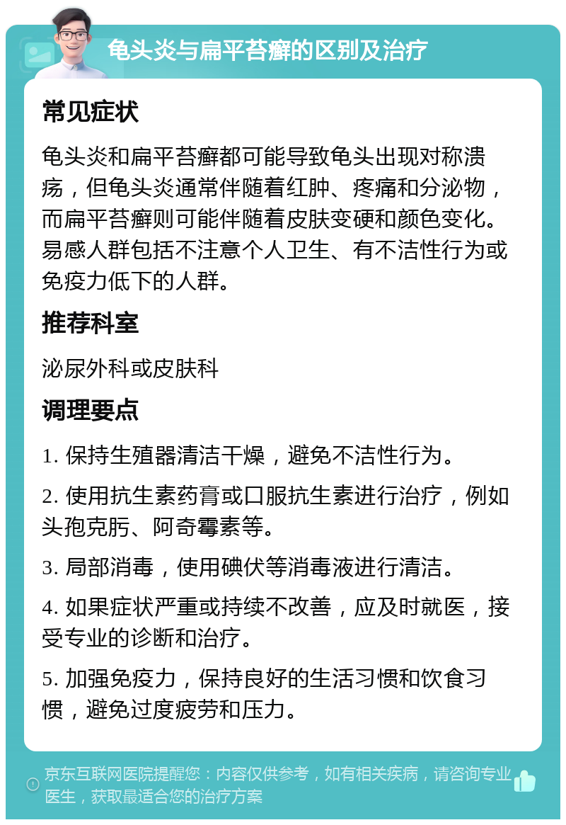 龟头炎与扁平苔癣的区别及治疗 常见症状 龟头炎和扁平苔癣都可能导致龟头出现对称溃疡，但龟头炎通常伴随着红肿、疼痛和分泌物，而扁平苔癣则可能伴随着皮肤变硬和颜色变化。易感人群包括不注意个人卫生、有不洁性行为或免疫力低下的人群。 推荐科室 泌尿外科或皮肤科 调理要点 1. 保持生殖器清洁干燥，避免不洁性行为。 2. 使用抗生素药膏或口服抗生素进行治疗，例如头孢克肟、阿奇霉素等。 3. 局部消毒，使用碘伏等消毒液进行清洁。 4. 如果症状严重或持续不改善，应及时就医，接受专业的诊断和治疗。 5. 加强免疫力，保持良好的生活习惯和饮食习惯，避免过度疲劳和压力。