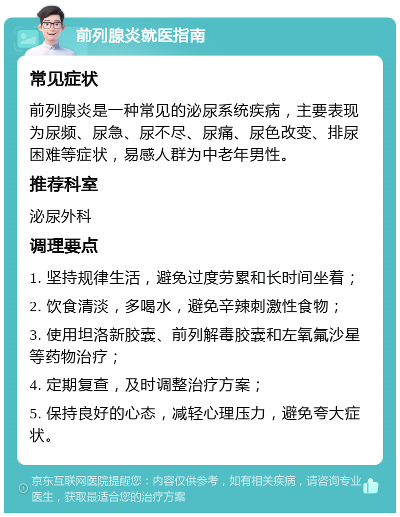 前列腺炎就医指南 常见症状 前列腺炎是一种常见的泌尿系统疾病，主要表现为尿频、尿急、尿不尽、尿痛、尿色改变、排尿困难等症状，易感人群为中老年男性。 推荐科室 泌尿外科 调理要点 1. 坚持规律生活，避免过度劳累和长时间坐着； 2. 饮食清淡，多喝水，避免辛辣刺激性食物； 3. 使用坦洛新胶囊、前列解毒胶囊和左氧氟沙星等药物治疗； 4. 定期复查，及时调整治疗方案； 5. 保持良好的心态，减轻心理压力，避免夸大症状。