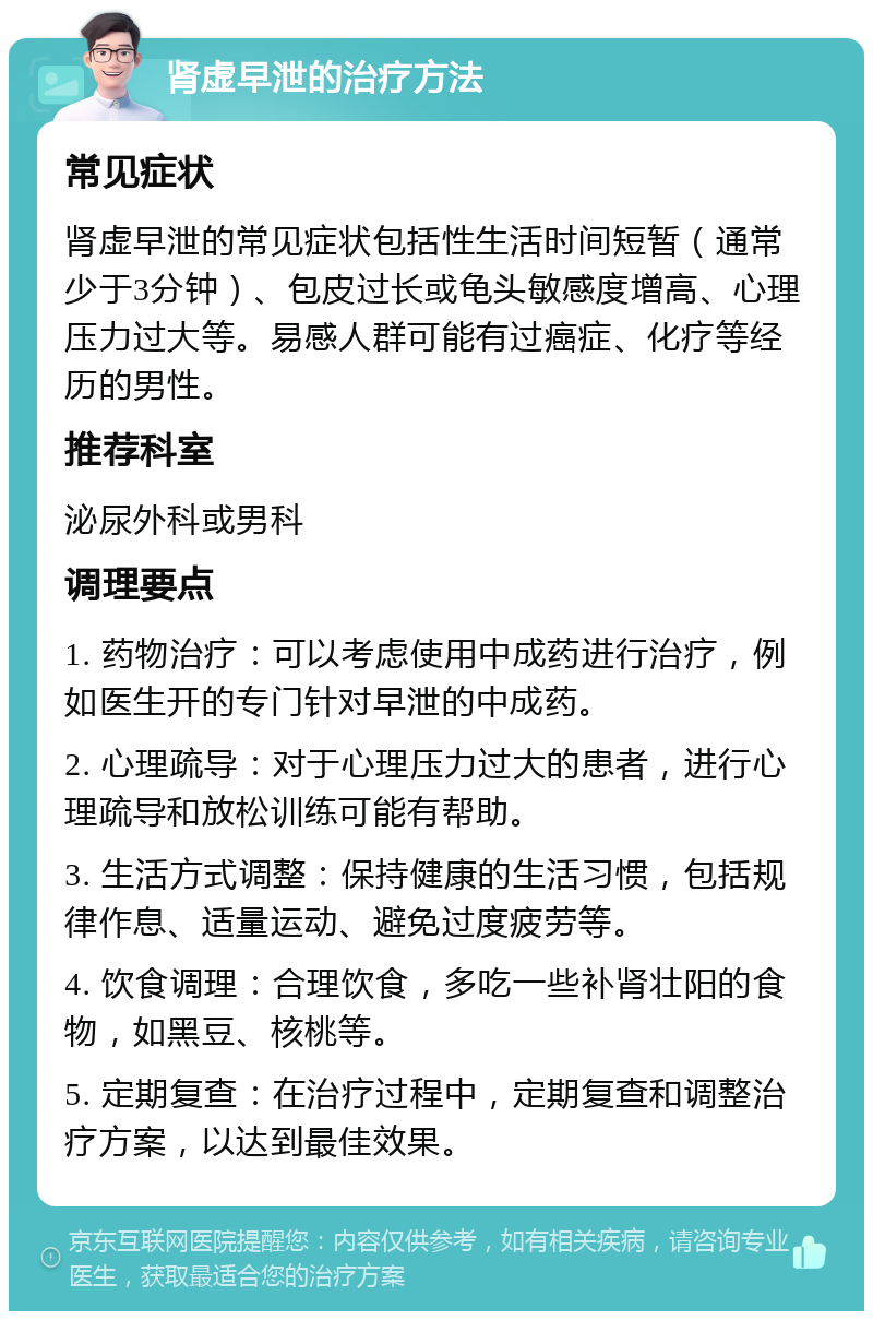 肾虚早泄的治疗方法 常见症状 肾虚早泄的常见症状包括性生活时间短暂（通常少于3分钟）、包皮过长或龟头敏感度增高、心理压力过大等。易感人群可能有过癌症、化疗等经历的男性。 推荐科室 泌尿外科或男科 调理要点 1. 药物治疗：可以考虑使用中成药进行治疗，例如医生开的专门针对早泄的中成药。 2. 心理疏导：对于心理压力过大的患者，进行心理疏导和放松训练可能有帮助。 3. 生活方式调整：保持健康的生活习惯，包括规律作息、适量运动、避免过度疲劳等。 4. 饮食调理：合理饮食，多吃一些补肾壮阳的食物，如黑豆、核桃等。 5. 定期复查：在治疗过程中，定期复查和调整治疗方案，以达到最佳效果。