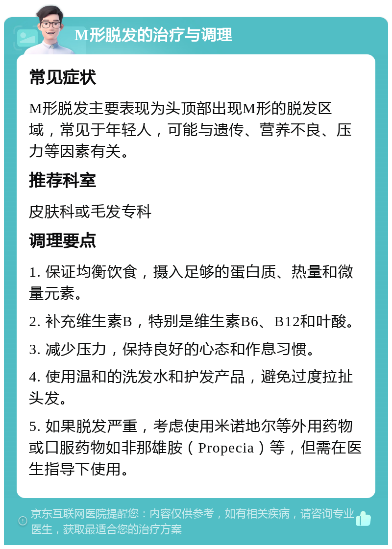 M形脱发的治疗与调理 常见症状 M形脱发主要表现为头顶部出现M形的脱发区域，常见于年轻人，可能与遗传、营养不良、压力等因素有关。 推荐科室 皮肤科或毛发专科 调理要点 1. 保证均衡饮食，摄入足够的蛋白质、热量和微量元素。 2. 补充维生素B，特别是维生素B6、B12和叶酸。 3. 减少压力，保持良好的心态和作息习惯。 4. 使用温和的洗发水和护发产品，避免过度拉扯头发。 5. 如果脱发严重，考虑使用米诺地尔等外用药物或口服药物如非那雄胺（Propecia）等，但需在医生指导下使用。