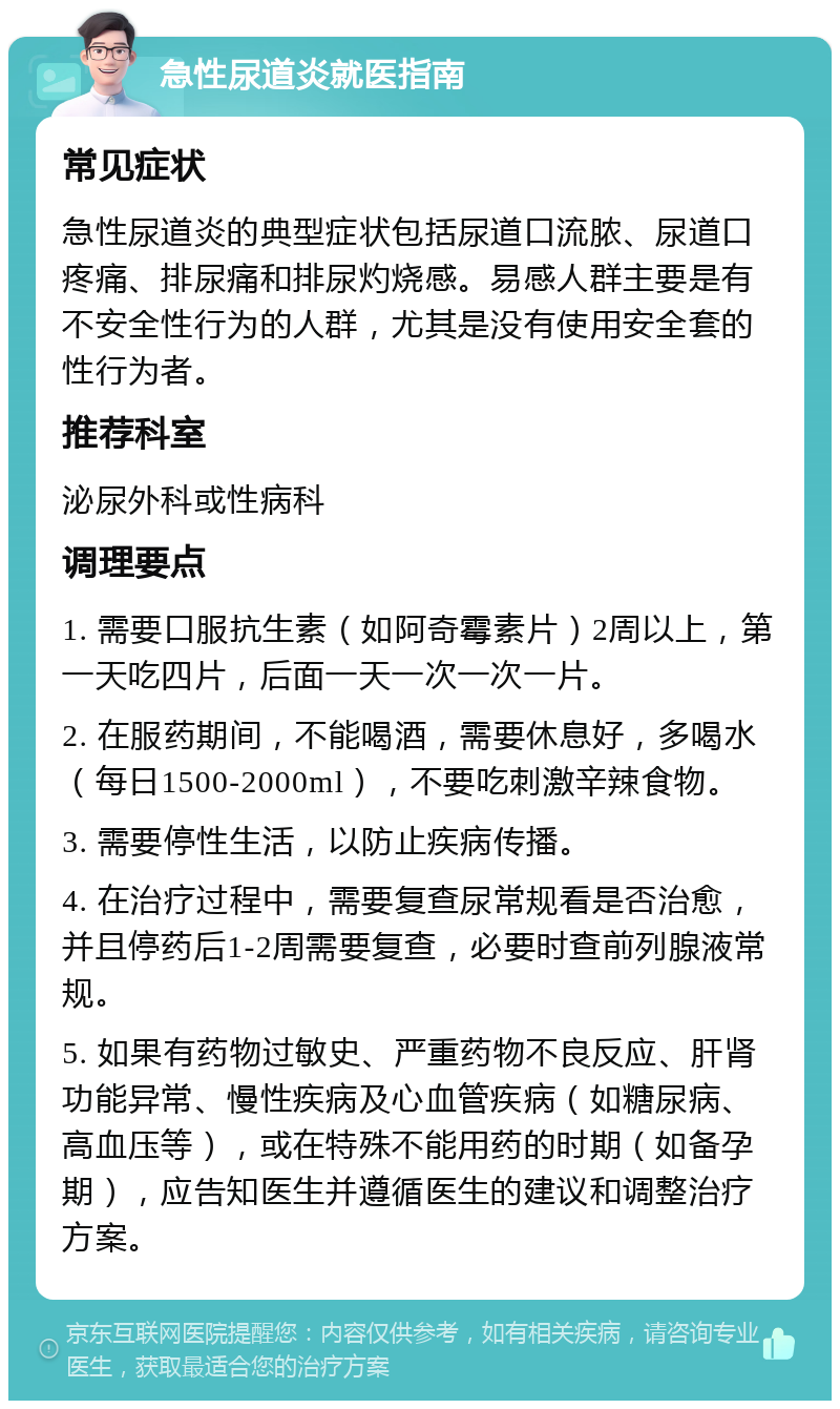 急性尿道炎就医指南 常见症状 急性尿道炎的典型症状包括尿道口流脓、尿道口疼痛、排尿痛和排尿灼烧感。易感人群主要是有不安全性行为的人群，尤其是没有使用安全套的性行为者。 推荐科室 泌尿外科或性病科 调理要点 1. 需要口服抗生素（如阿奇霉素片）2周以上，第一天吃四片，后面一天一次一次一片。 2. 在服药期间，不能喝酒，需要休息好，多喝水（每日1500-2000ml），不要吃刺激辛辣食物。 3. 需要停性生活，以防止疾病传播。 4. 在治疗过程中，需要复查尿常规看是否治愈，并且停药后1-2周需要复查，必要时查前列腺液常规。 5. 如果有药物过敏史、严重药物不良反应、肝肾功能异常、慢性疾病及心血管疾病（如糖尿病、高血压等），或在特殊不能用药的时期（如备孕期），应告知医生并遵循医生的建议和调整治疗方案。