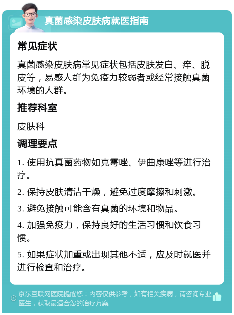 真菌感染皮肤病就医指南 常见症状 真菌感染皮肤病常见症状包括皮肤发白、痒、脱皮等，易感人群为免疫力较弱者或经常接触真菌环境的人群。 推荐科室 皮肤科 调理要点 1. 使用抗真菌药物如克霉唑、伊曲康唑等进行治疗。 2. 保持皮肤清洁干燥，避免过度摩擦和刺激。 3. 避免接触可能含有真菌的环境和物品。 4. 加强免疫力，保持良好的生活习惯和饮食习惯。 5. 如果症状加重或出现其他不适，应及时就医并进行检查和治疗。