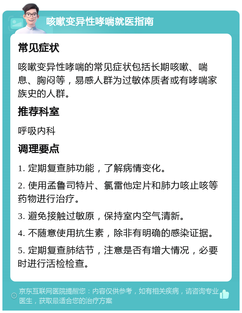 咳嗽变异性哮喘就医指南 常见症状 咳嗽变异性哮喘的常见症状包括长期咳嗽、喘息、胸闷等，易感人群为过敏体质者或有哮喘家族史的人群。 推荐科室 呼吸内科 调理要点 1. 定期复查肺功能，了解病情变化。 2. 使用孟鲁司特片、氯雷他定片和肺力咳止咳等药物进行治疗。 3. 避免接触过敏原，保持室内空气清新。 4. 不随意使用抗生素，除非有明确的感染证据。 5. 定期复查肺结节，注意是否有增大情况，必要时进行活检检查。