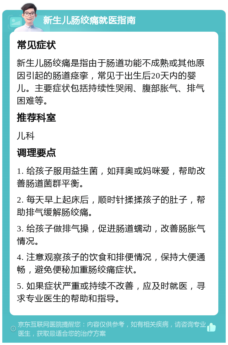 新生儿肠绞痛就医指南 常见症状 新生儿肠绞痛是指由于肠道功能不成熟或其他原因引起的肠道痉挛，常见于出生后20天内的婴儿。主要症状包括持续性哭闹、腹部胀气、排气困难等。 推荐科室 儿科 调理要点 1. 给孩子服用益生菌，如拜奥或妈咪爱，帮助改善肠道菌群平衡。 2. 每天早上起床后，顺时针揉揉孩子的肚子，帮助排气缓解肠绞痛。 3. 给孩子做排气操，促进肠道蠕动，改善肠胀气情况。 4. 注意观察孩子的饮食和排便情况，保持大便通畅，避免便秘加重肠绞痛症状。 5. 如果症状严重或持续不改善，应及时就医，寻求专业医生的帮助和指导。