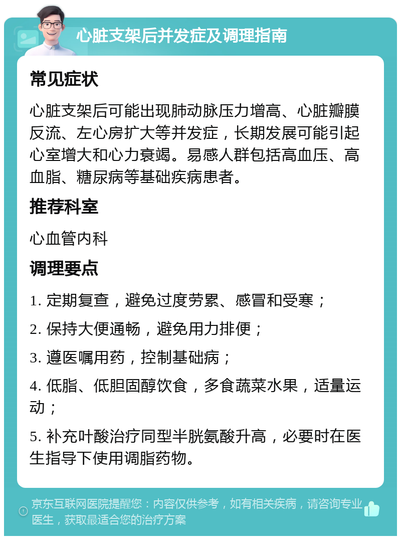 心脏支架后并发症及调理指南 常见症状 心脏支架后可能出现肺动脉压力增高、心脏瓣膜反流、左心房扩大等并发症，长期发展可能引起心室增大和心力衰竭。易感人群包括高血压、高血脂、糖尿病等基础疾病患者。 推荐科室 心血管内科 调理要点 1. 定期复查，避免过度劳累、感冒和受寒； 2. 保持大便通畅，避免用力排便； 3. 遵医嘱用药，控制基础病； 4. 低脂、低胆固醇饮食，多食蔬菜水果，适量运动； 5. 补充叶酸治疗同型半胱氨酸升高，必要时在医生指导下使用调脂药物。