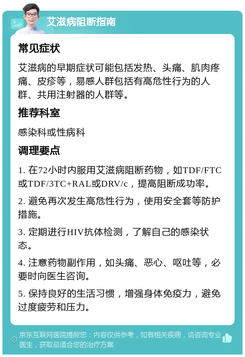 艾滋病阻断指南 常见症状 艾滋病的早期症状可能包括发热、头痛、肌肉疼痛、皮疹等，易感人群包括有高危性行为的人群、共用注射器的人群等。 推荐科室 感染科或性病科 调理要点 1. 在72小时内服用艾滋病阻断药物，如TDF/FTC或TDF/3TC+RAL或DRV/c，提高阻断成功率。 2. 避免再次发生高危性行为，使用安全套等防护措施。 3. 定期进行HIV抗体检测，了解自己的感染状态。 4. 注意药物副作用，如头痛、恶心、呕吐等，必要时向医生咨询。 5. 保持良好的生活习惯，增强身体免疫力，避免过度疲劳和压力。