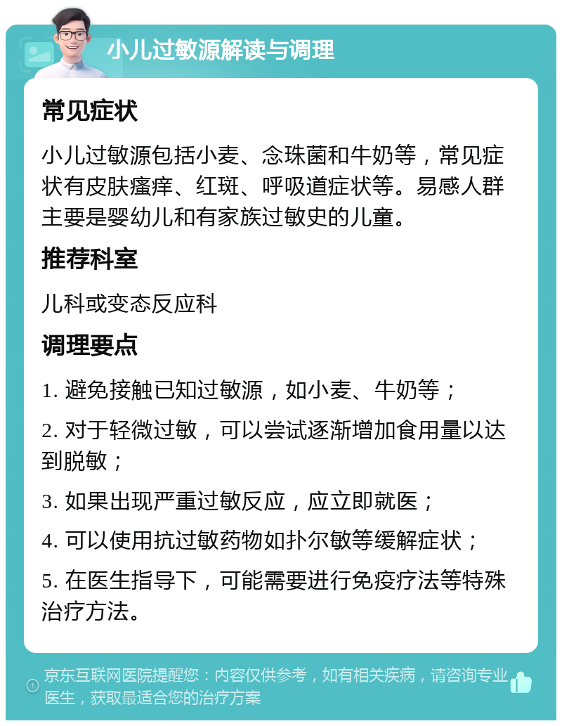 小儿过敏源解读与调理 常见症状 小儿过敏源包括小麦、念珠菌和牛奶等，常见症状有皮肤瘙痒、红斑、呼吸道症状等。易感人群主要是婴幼儿和有家族过敏史的儿童。 推荐科室 儿科或变态反应科 调理要点 1. 避免接触已知过敏源，如小麦、牛奶等； 2. 对于轻微过敏，可以尝试逐渐增加食用量以达到脱敏； 3. 如果出现严重过敏反应，应立即就医； 4. 可以使用抗过敏药物如扑尔敏等缓解症状； 5. 在医生指导下，可能需要进行免疫疗法等特殊治疗方法。