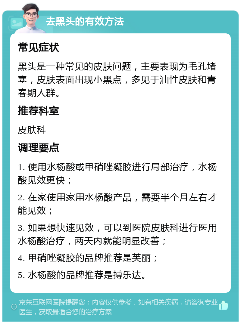 去黑头的有效方法 常见症状 黑头是一种常见的皮肤问题，主要表现为毛孔堵塞，皮肤表面出现小黑点，多见于油性皮肤和青春期人群。 推荐科室 皮肤科 调理要点 1. 使用水杨酸或甲硝唑凝胶进行局部治疗，水杨酸见效更快； 2. 在家使用家用水杨酸产品，需要半个月左右才能见效； 3. 如果想快速见效，可以到医院皮肤科进行医用水杨酸治疗，两天内就能明显改善； 4. 甲硝唑凝胶的品牌推荐是芙丽； 5. 水杨酸的品牌推荐是搏乐达。