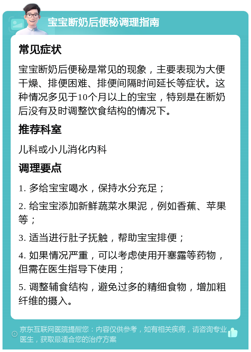 宝宝断奶后便秘调理指南 常见症状 宝宝断奶后便秘是常见的现象，主要表现为大便干燥、排便困难、排便间隔时间延长等症状。这种情况多见于10个月以上的宝宝，特别是在断奶后没有及时调整饮食结构的情况下。 推荐科室 儿科或小儿消化内科 调理要点 1. 多给宝宝喝水，保持水分充足； 2. 给宝宝添加新鲜蔬菜水果泥，例如香蕉、苹果等； 3. 适当进行肚子抚触，帮助宝宝排便； 4. 如果情况严重，可以考虑使用开塞露等药物，但需在医生指导下使用； 5. 调整辅食结构，避免过多的精细食物，增加粗纤维的摄入。