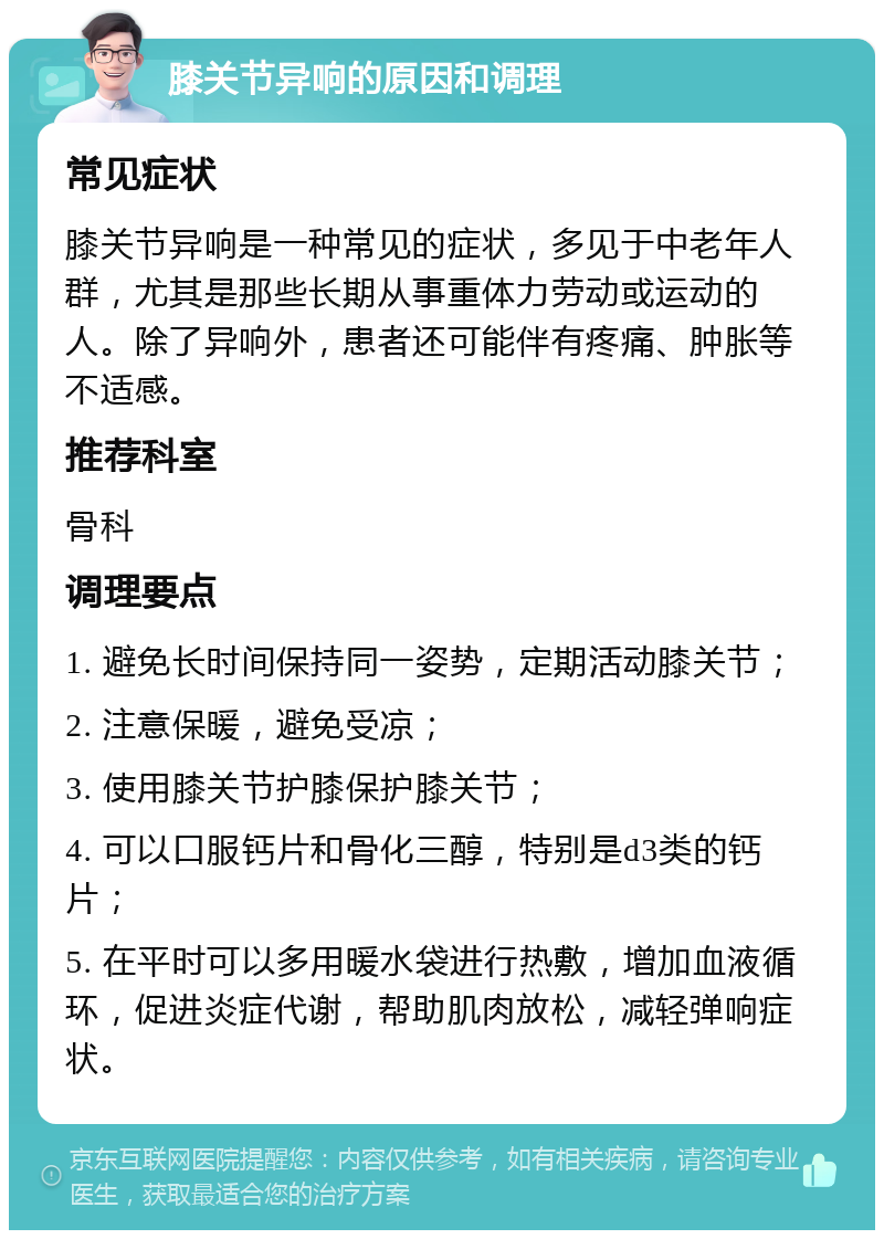 膝关节异响的原因和调理 常见症状 膝关节异响是一种常见的症状，多见于中老年人群，尤其是那些长期从事重体力劳动或运动的人。除了异响外，患者还可能伴有疼痛、肿胀等不适感。 推荐科室 骨科 调理要点 1. 避免长时间保持同一姿势，定期活动膝关节； 2. 注意保暖，避免受凉； 3. 使用膝关节护膝保护膝关节； 4. 可以口服钙片和骨化三醇，特别是d3类的钙片； 5. 在平时可以多用暖水袋进行热敷，增加血液循环，促进炎症代谢，帮助肌肉放松，减轻弹响症状。