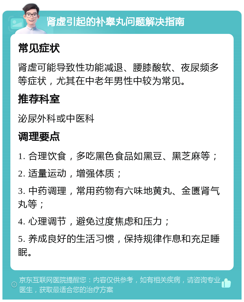 肾虚引起的补睾丸问题解决指南 常见症状 肾虚可能导致性功能减退、腰膝酸软、夜尿频多等症状，尤其在中老年男性中较为常见。 推荐科室 泌尿外科或中医科 调理要点 1. 合理饮食，多吃黑色食品如黑豆、黑芝麻等； 2. 适量运动，增强体质； 3. 中药调理，常用药物有六味地黄丸、金匮肾气丸等； 4. 心理调节，避免过度焦虑和压力； 5. 养成良好的生活习惯，保持规律作息和充足睡眠。