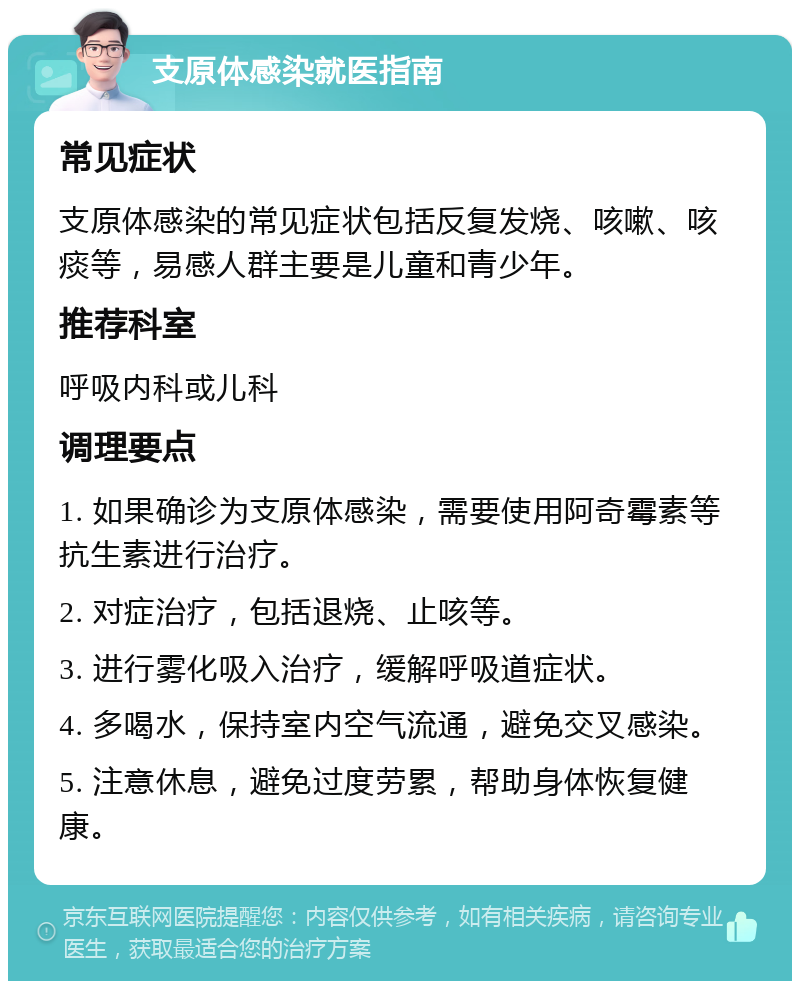 支原体感染就医指南 常见症状 支原体感染的常见症状包括反复发烧、咳嗽、咳痰等，易感人群主要是儿童和青少年。 推荐科室 呼吸内科或儿科 调理要点 1. 如果确诊为支原体感染，需要使用阿奇霉素等抗生素进行治疗。 2. 对症治疗，包括退烧、止咳等。 3. 进行雾化吸入治疗，缓解呼吸道症状。 4. 多喝水，保持室内空气流通，避免交叉感染。 5. 注意休息，避免过度劳累，帮助身体恢复健康。